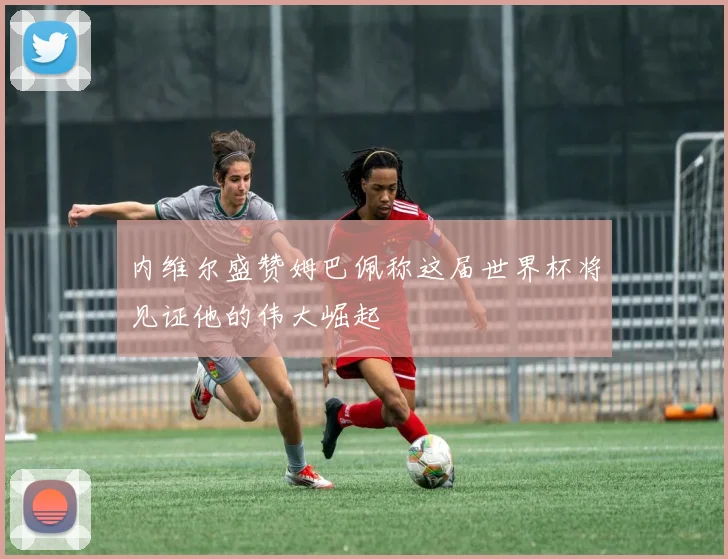 内维尔盛赞姆巴佩称这届世界杯将见证他的伟大崛起