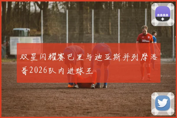 双星闪耀赛巴里与迪亚斯并列摩洛哥2026队内进球王
