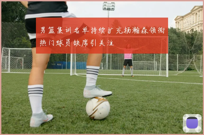 男篮集训名单持续扩充杨瀚森领衔热门球员缺席引关注