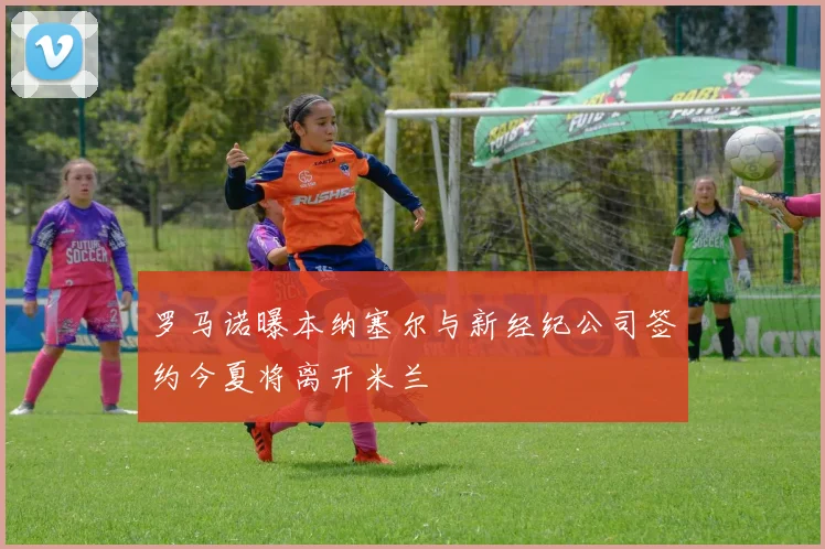 罗马诺曝本纳塞尔与新经纪公司签约今夏将离开米兰