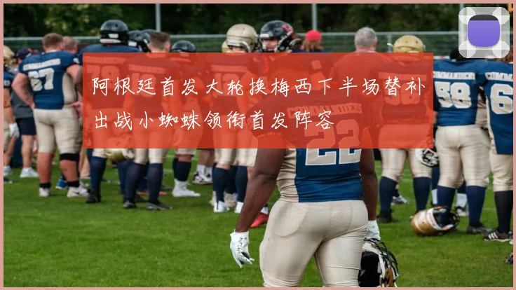 阿根廷首发大轮换梅西下半场替补出战小蜘蛛领衔首发阵容