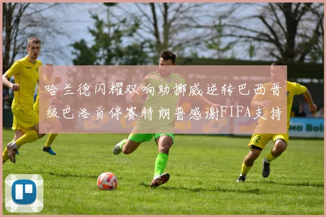 哈兰德闪耀双响助挪威逆转巴西晋级巴洛贡停赛特朗普感谢FIFA支持