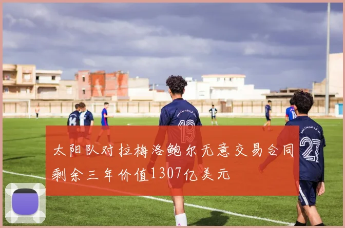 太阳队对拉梅洛鲍尔无意交易合同剩余三年价值1307亿美元