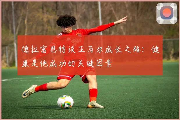 德拉富恩特谈亚马尔成长之路：健康是他成功的关键因素