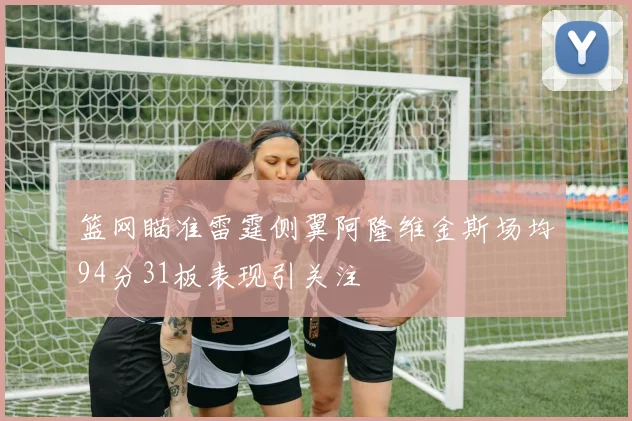 篮网瞄准雷霆侧翼阿隆维金斯场均94分31板表现引关注