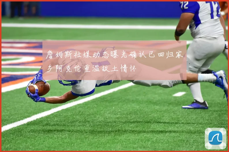 詹姆斯社媒动态曝光确认已回归家乡阿克伦重温故土情怀