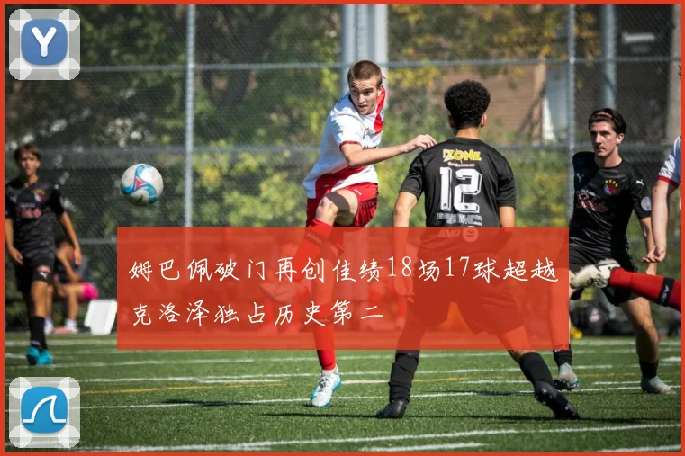 姆巴佩破门再创佳绩18场17球超越克洛泽独占历史第二
