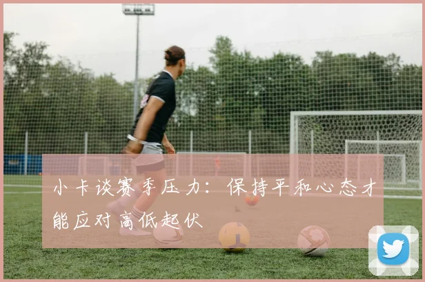 小卡谈赛季压力：保持平和心态才能应对高低起伏