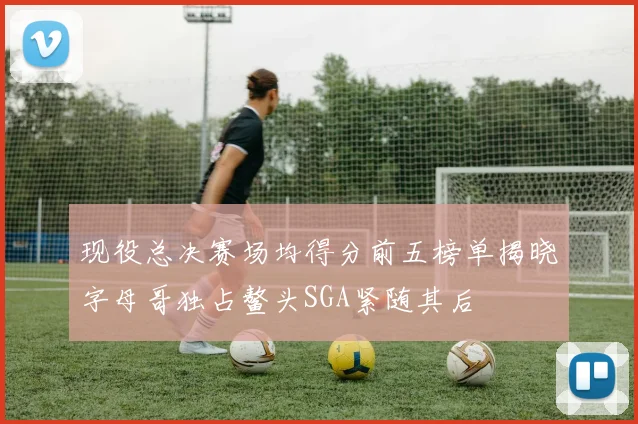 现役总决赛场均得分前五榜单揭晓字母哥独占鳌头SGA紧随其后