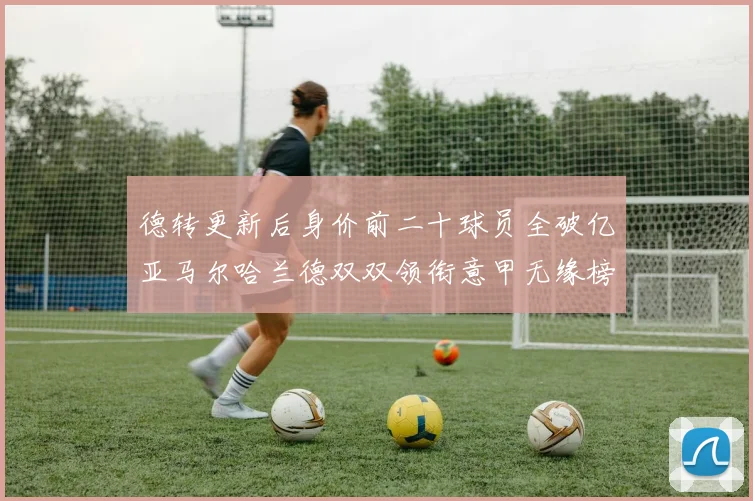 德转更新后身价前二十球员全破亿亚马尔哈兰德双双领衔意甲无缘榜单